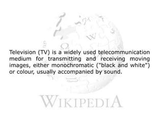 Television (TV) is a widely used telecommunication medium for transmitting and receiving moving images, either monochromatic ("black and white") or colour, usually accompanied by sound.
