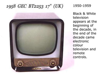 1950-1959Black & White television appears at the beginning of the decade, in the end of the decade came electronic colour television and remote controls.