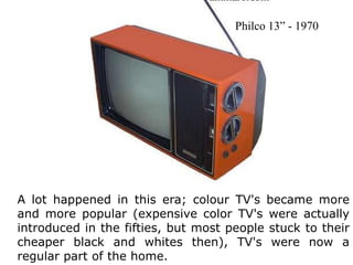 Philco 13” - 1970A lot happened in this era; colour TV's became more and more popular (expensive color TV's were actually introduced in the fifties, but most people stuck to their cheaper black and whites then), TV's were now a regular part of the home.