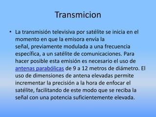 TransmicionLa transmisión televisiva por satélite se inicia en el momento en que la emisora envía la señal, previamente modulada a una frecuencia específica, a un satélite de comunicaciones. Para hacer posible esta emisión es necesario el uso de antenas parabólicas de 9 a 12 metros de diámetro. El uso de dimensiones de antena elevadas permite incrementar la precisión a la hora de enfocar el satélite, facilitando de este modo que se reciba la señal con una potencia suficientemente elevada.
