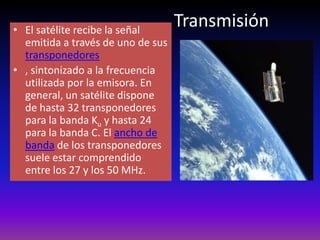 TransmisiónEl satélite recibe la señal emitida a través de uno de sus transponedores, sintonizado a la frecuencia utilizada por la emisora. En general, un satélite dispone de hasta 32 transponedores para la banda Ku y hasta 24 para la banda C. El ancho de banda de los transponedores suele estar comprendido entre los 27 y los 50 MHz.