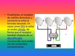 Finalmente, el receptor de satélite demodula y convierte la señal al formato deseado. En casos como PPV la señal se recibe cifrada, de forma que el receptor también dispone de un decodificador incorporado para poder ver los contenidos correctamente.