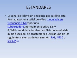 ESTANDARESLa señal de televisión analógica por satélite está formada por una señal de vídeo modulada en frecuencia (FM) y por una subportadora, normalmente entre 5,5 y 8,5MHz, modulada también en FM con la señal de audio asociada. Se acostumbra a utilizar uno de los siguientes sistemas de transmisión: PAL, NTSC o SECAM.[2]