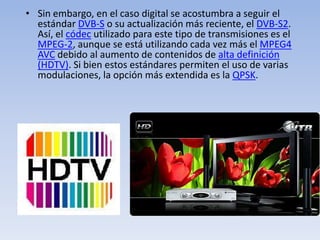 Sin embargo, en el caso digital se acostumbra a seguir el estándar DVB-S o su actualización más reciente, el DVB-S2. Así, el códec utilizado para este tipo de transmisiones es el MPEG-2, aunque se está utilizando cada vez más el MPEG4 AVC debido al aumento de contenidos de alta definición (HDTV). Si bien estos estándares permiten el uso de varias modulaciones, la opción más extendida es la QPSK.