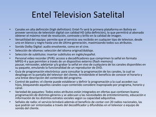 EntelTelevision SatelitalCanales en alta definición (highdefinition): Entel-Tv será la primera plataforma en Bolivia en proveer servicios de televisión digital con calidad HD (alta definición), lo que permitirá al abonado obtener el máximo nivel de resolución, contraste y brillo en la calidad de imagen. Versatilidad del equipo: permite que el servicio sea recibido en cualquier tipo de televisor, desde uno en blanco y negro hasta uno de última generación, maximizando todos sus atributos. Sonido Dolby Digital: audio envolvente, como en el cine. Selección de idiomas: selección del idioma original/doblaje. Selección de subtítulos: insertar subtítulos en inglés/español. Personal video recorder (PVR): acceso a decodificadores que comprimen la señal en formato MPEG-4 y que permiten a través de un dispositivo externo (flash memory) pausar, retroceder, adelantar y/o grabar la señal en vivo de cualquiera de los canales disponibles en su paquete, emulando la funcionalidad de un reproductor de DVD. Guía de programación electrónica: para consultar la programación de los canales, la cual se despliega en la pantalla del televisor del cliente, brindándole el beneficio de conocer el horario y una breve descripción del contenido del programa. Control de padres: el cliente puede establecer y definir la programación a la cual acceden sus hijos, bloqueando aquellos canales cuyo contenido considere inapropiado por programa, horario y canal. Variedad de paquetes: Todos estos atributos están integrados en ofertas que contienen buena programación de distintos géneros y se adecuan a las necesidades de entretenimiento, educación e información de los distintos estratos sociales según su capacidad adquisitiva. Señales de radio: el servicio brindará además el beneficio de contar con 20 radios nacionales, las que podrán ser sintonizadas a través del decodificador y difundidas en el televisor o equipo de sonido del cliente. 