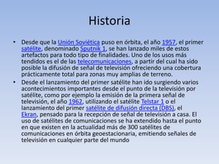 HistoriaDesde que la Unión Soviética puso en órbita, el año 1957, el primer satélite, denominado Sputnik 1, se han lanzado miles de estos artefactos para todo tipo de finalidades. Uno de los usos más tendidos es el de las telecomunicaciones, a partir del cual ha sido posible la difusión de señal de televisión ofreciendo una cobertura prácticamente total para zonas muy amplias de terreno.Desde el lanzamiento del primer satélite han ido surgiendo varios acontecimientos importantes desde el punto de la televisión por satélite, como por ejemplo la emisión de la primera señal de televisión, el año 1962, utilizando el satélite Telstar 1 o el lanzamiento del primer satélite de difusión directa (DBS), el Ekran, pensado para la recepción de señal de televisión a casa. El uso de satélites de comunicaciones se ha extendido hasta el punto en que existen en la actualidad más de 300 satélites de comunicaciones en órbita geoestacionaria, emitiendo señales de televisión en cualquier parte del mundo