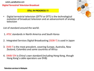 sulaim_qais@yahoo.com
Digital Terrestrial Television Broadcast

                                    STILL IN PROGRESS !!!

 • Digital terrestrial television (DTTV or DTT) is the technological
   evolution of broadcast television and an advancement of analog
   television

 List of standard around the world:

 1. ATSC standards in North America and South Korea

 2. Integrated Services Digital Broadcasting (ISDB-T) is used in Japan

 3. DVB-T is the most prevalent, covering Europe, Australia, New
    Zealand, Colombia and some countries of Africa

 4. DMB-T/H is China's own standard (including Hong Kong, though
    Hong Kong's cable operators use DVB)


  Television services in Malaysia
 