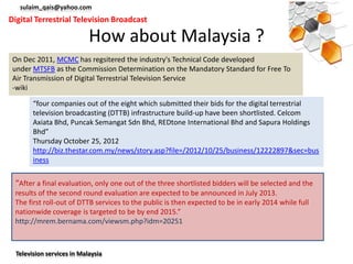sulaim_qais@yahoo.com
Digital Terrestrial Television Broadcast

                            How about Malaysia ?
 On Dec 2011, MCMC has regsitered the industry's Technical Code developed
 under MTSFB as the Commission Determination on the Mandatory Standard for Free To
 Air Transmission of Digital Terrestrial Television Service
 -wiki

        “four companies out of the eight which submitted their bids for the digital terrestrial
        television broadcasting (DTTB) infrastructure build-up have been shortlisted. Celcom
        Axiata Bhd, Puncak Semangat Sdn Bhd, REDtone International Bhd and Sapura Holdings
        Bhd”
        Thursday October 25, 2012
        http://biz.thestar.com.my/news/story.asp?file=/2012/10/25/business/12222897&sec=bus
        iness


 “After a final evaluation, only one out of the three shortlisted bidders will be selected and the
 results of the second round evaluation are expected to be announced in July 2013.
 The first roll-out of DTTB services to the public is then expected to be in early 2014 while full
 nationwide coverage is targeted to be by end 2015.”
 http://mrem.bernama.com/viewsm.php?idm=20251



  Television services in Malaysia
 