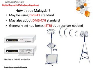sulaim_qais@yahoo.com
Digital Terrestrial Television Broadcast

                 How about Malaysia ?
   • May be using DVB-T2 standard
   • May also adopt DMB-T/H standard
   • Generally set-top boxes (STB) as a receiver needed




 Example of DVB-T2 Set-top box


  Television services in Malaysia
 