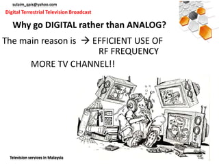 sulaim_qais@yahoo.com
Digital Terrestrial Television Broadcast

   Why go DIGITAL rather than ANALOG?
The main reason is  EFFICIENT USE OF
                      RF FREQUENCY
      MORE TV CHANNEL!!




  Television services in Malaysia
 