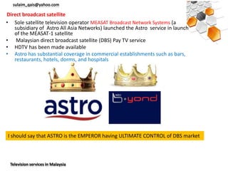 sulaim_qais@yahoo.com

Direct broadcast satellite
• Sole satellite television operator MEASAT Broadcast Network Systems (a
   subsidiary of Astro All Asia Networks) launched the Astro service in launch
   of the MEASAT-1 satellite
• Malaysian direct broadcast satellite (DBS) Pay TV service
• HDTV has been made available
• Astro has substantial coverage in commercial establishments such as bars,
   restaurants, hotels, dorms, and hospitals




I should say that ASTRO is the EMPEROR having ULTIMATE CONTROL of DBS market



 Television services in Malaysia
 
