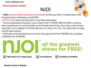 sulaim_qais@yahoo.com

 Direct broadcast satellite

                                          NJOI
• NJOI is a free satellite television launched on 18 February 2012 in collaboration with
the government of Malaysia and ASTRO.
• 19 TV and 20 radio channels with no monthly subscription.
• Consist educational channels, such as Astro Tutor TV UPSR, PMR and SPM, as well as
other entertainment and information channels like Astro Prima, Astro Oasis, Astro Awani,
Astro AEC, Jia Yu, Makkal TV, CCTV4, Bernama TV, iView, TVi, TV1, TV2, Astro Xiao Tai Yang
and 20 radio stations.
• information and entertainment at a one-time payment of from RM308 and a standard
installation fee of RM100.




  Television services in Malaysia
 