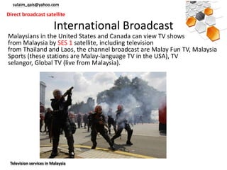 sulaim_qais@yahoo.com

Direct broadcast satellite

                         International Broadcast
Malaysians in the United States and Canada can view TV shows instantly
from Malaysia by SES 1 satellite, including television
from Thailand and Laos, the channel broadcast are Malay Fun TV, Malaysia
Sports (these stations are Malay-language TV in the USA), TV
selangor, Global TV (live from Malaysia).




 Television services in Malaysia
 