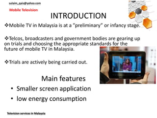 sulaim_qais@yahoo.com

  Mobile Television
                                   INTRODUCTION
Mobile TV in Malaysia is at a ”preliminary” or infancy stage.

Telcos, broadcasters and government bodies are gearing up
on trials and choosing the appropriate standards for the
future of mobile TV in Malaysia.

Trials are actively being carried out.


                            Main features
    • Smaller screen application
    • low energy consumption
 Television services in Malaysia
 