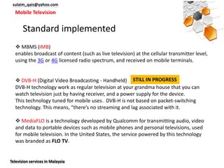 sulaim_qais@yahoo.com
  Mobile Television


       Standard implemented
    MBMS (iMB)
   enables broadcast of content (such as live television) at the cellular transmitter level,
   using the 3G or 4G licensed radio spectrum, and received on mobile terminals.


    DVB-H (Digital Video Broadcasting - Handheld) STILL IN PROGRESS
   DVB-H technology work as regular television at your grandma house that you can
   watch television just by having receiver, and a power supply for the device.
   This technology tuned for mobile uses. DVB-H is not based on packet-switching
   technology. This means, “there’s no streaming and lag associated with it.

    MediaFLO is a technology developed by Qualcomm for transmitting audio, video
   and data to portable devices such as mobile phones and personal televisions, used
   for mobile television. In the United States, the service powered by this technology
   was branded as FLO TV.


Television services in Malaysia
 