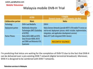 sulaim_qais@yahoo.com
     Mobile Television
                             Malaysia mobile DVB-H Trial




                                                      RECENTLY SILENCE




I’m predicting that telcos are waiting for the completion of DVB-T2 due to the fact that DVB-H
can be delivered over a pre-existing DVB-T network (digital terrestrial broadcast). Moreover,
DVB-H is designed to be combined with DVB-T networks.


   Television services in Malaysia
 