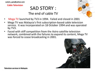 sulaim_qais@yahoo.com
   Cable Television
                                   SAD STORY :
                                  The end of cable TV
• Mega TV launched by TV3 in 1994. Failed and closed in 2001
• Mega TV was Malaysia's first subscription-based cable television
  service. It was incorporated on 18 October 1994 and was operated
  by TV3.
• Faced with stiff competition from the Astro satellite television
  network, combined with the failures to expand its content, Mega TV
  was forced to cease broadcasting in 2001.




Television services in Malaysia
 