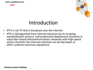 sulaim_qais@yahoo.com
        IPTV




                                  Introduction
• IPTV is not TV that is broadcast over the Internet.
• IPTV is distinguished from Internet television by its on-going
  standardization process and preferential deployment scenarios in
  subscriber-based telecommunications networks with high-speed
  access channels into end-user premises via set-top boxes or
  other customer-premises equipment.




Television services in Malaysia
 