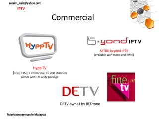 sulaim_qais@yahoo.com
        IPTV

                                  Commercial


                                                              ASTRO beyond IPTV
                                                          (available with maxis and TIME)



                    Hypp.TV
    (3HD, 31SD, 6 interactive, 10 VoD channel)
           comes with TM unify package




                                         DETV owned by REDtone

Television services in Malaysia
 