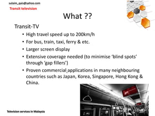 sulaim_qais@yahoo.com
  Transit television

                                  What ??
      Transit-TV
            • High travel speed up to 200km/h
            • For bus, train, taxi, ferry & etc.
            • Larger screen display
            • Extensive coverage needed (to minimise ‘blind spots’
              through ‘gap fillers’)
            • Proven commercial applications in many neighbouring
              countries such as Japan, Korea, Singapore, Hong Kong &
              China.




Television services in Malaysia
 