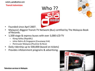 sulaim_qais@yahoo.com
  Transit television
                                       Who ??


• Founded since April 2007.
• Malaysia’s Biggest Transit-TV Network (Bus) certified by The Malaysia Book
  of Records.
• 1,500 stage & express buses with over 3,000 LCD TV
       – Klang Valley (RapidKL)
       – Johor Bahru & Singapore (Causeway link)
       – Peninsular Malaysia (Plusliner & Nice)
• Daily ridership up to 500,000 (based on tickets)
• Provides infotainment programs & advertising.




Television services in Malaysia
 