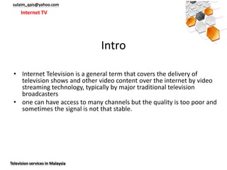 sulaim_qais@yahoo.com
      Internet TV




                                  Intro

 • Internet Television is a general term that covers the delivery of
   television shows and other video content over the internet by video
   streaming technology, typically by major traditional television
   broadcasters
 • one can have access to many channels but the quality is too poor and
   sometimes the signal is not that stable.




Television services in Malaysia
 