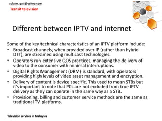 sulaim_qais@yahoo.com
  Transit television




   Different between IPTV and internet
Some of the key technical characteristics of an IPTV platform include:
• Broadcast channels, when provided over IP (rather than hybrid
  DTT), are streamed using multicast technologies.
• Operators run extensive QOS practices, managing the delivery of
  video to the consumer with minimal interruptions.
• Digital Rights Management (DRM) is standard, with operators
  providing high levels of video asset management and encryption.
• Delivery of content is device specific. This used to mean STBs but
  it's important to note that PCs are not excluded from true IPTV
  delivery as they can operate in the same way as a STB.
• Provisioning, billing and customer service methods are the same as
  traditional TV platforms.

Television services in Malaysia
 