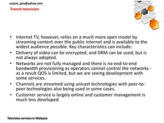 sulaim_qais@yahoo.com
  Transit television




 • Internet TV, however, relies on a much more open model by
   streaming content over the public internet and is available to the
   widest audience possible. Key characteristics can include:
 • Delivery of video can be encrypted, and DRM can be used, but is
   not always adopted.
 • Networks are not fully managed and there is no end-to-end
   bandwidth provisioning as operators cannot control the networks -
   as a result QOS is limited, but we are seeing development with
   some services.
 • Channels are streamed using unicast technologies with peer-to-
   peer technologies also being used in some cases.
 • Customer service is largely online and customer management is
   much less developed.


Television services in Malaysia
 