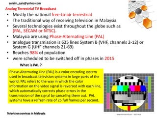 sulaim_qais@yahoo.com
Analog Terrestrial TV Broadcast
• Mostly the national free-to-air terrestrial
• The traditional way of receiving television in Malaysia
• Several technologies exist throughout the globe such as
  (PAL, SÉCAM or NTSC).
• Malaysia are using Phase-Alternating Line (PAL)
• analogue transmission is 625 lines System B (VHF, channels 2-12) or
  System G (UHF channels 21-69)
• Reaches 98% of population
• were scheduled to be switched off in phases in 2015
          What is PAL ?
  Phase-Alternating Line (PAL) is a color encoding system
  used in broadcast television systems in large parts of the
  world. PAL refers to the way in which the color
  information on the video signal is reversed with each line,
  which automatically corrects phase errors in the
  transmission of the signal by canceling them out. PAL
  systems have a refresh rate of 25 full frames per second.


Television services in Malaysia
 