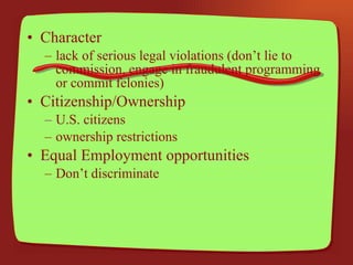 Character lack of serious legal violations (don’t lie to commission, engage in fraudulent programming or commit felonies) Citizenship/Ownership U.S. citizens ownership restrictions Equal Employment opportunities Don’t discriminate 