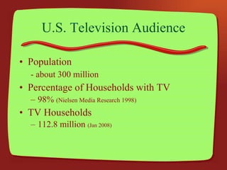 U.S. Television Audience Population - about 300 million Percentage of Households with TV 98%  (Nielsen Media Research 1998) TV Households 112.8 million  (Jan 2008) 