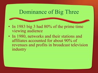 Dominance of Big Three In 1983 big 3 had 80% of the prime time viewing audience In 1980, networks and their stations and affiliates accounted for about 90% of revenues and profits in broadcast television industry 