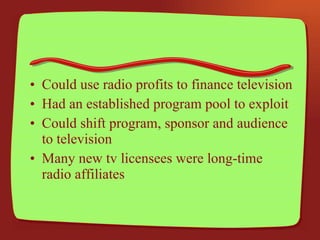 Could use radio profits to finance television Had an established program pool to exploit Could shift program, sponsor and audience to television Many new tv licensees were long-time radio affiliates 