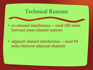Technical Reasons co-channel interference -- need 200 miles between same channel stations adjacent channel interference -- need 60 miles between adjacent channels 