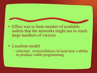 Effect was to limit number of available outlets that the networks might use to reach large numbers of viewers Localism model criticism:  overconfidence in local area’s ability to produce viable programming 