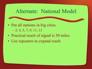 Alternate:  National Model Put all stations in big cities 2, 4, 5, 7, 9, 11, 13 Practical reach of signal is 50 miles Use repeaters to expand reach 