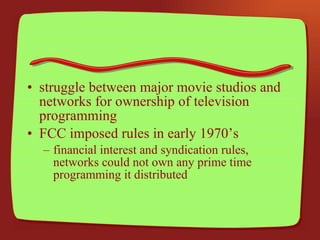 struggle between major movie studios and networks for ownership of television programming FCC imposed rules in early 1970’s financial interest and syndication rules, networks could not own any prime time programming it distributed 