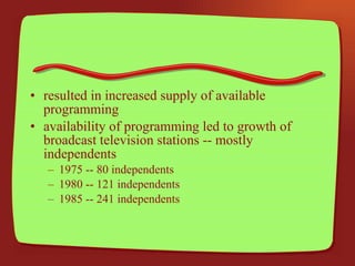 resulted in increased supply of available programming availability of programming led to growth of broadcast television stations -- mostly independents 1975 -- 80 independents 1980 -- 121 independents 1985 -- 241 independents 