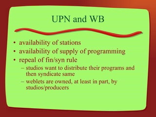 UPN and WB availability of stations availability of supply of programming repeal of fin/syn rule studios want to distribute their programs and then syndicate same weblets are owned, at least in part, by studios/producers 