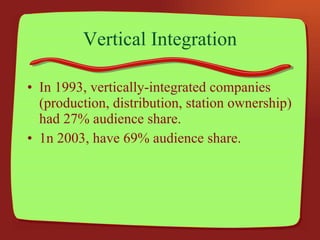 Vertical Integration In 1993, vertically-integrated companies (production, distribution, station ownership) had 27% audience share. 1n 2003, have 69% audience share. 