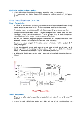 Horizontal and vertical sync pulses
 The horizontal and vertical sync pulses are separated in the sync separator.
 A sync separator is a clipper circuit, which is biased to produce output, only during sync
pulses.
Color transmission and reception:
Picture Transmission
 A colour TV transmitter is essentially the same as the monochrome transmitter except
for the additional need that colour (chroma) information is also to be transmitted.
 Any colour system is made compatible with the corresponding monochrome system.
 Compatibility means that the colour TV signal must produce a normal black and white
picture on a monochrome receiver and a colour receiver must be able to produce a
normal black and white picture from a monochrome TV signal.
 For this, the luminance (brightness) signal is transmitted in a colour system in the same
way as in the monochrome system and with the same bandwidth.
 However, to ensure compatibility, the colour camera outputs are modified to obtain (B-Y)
and (R-Y) signals.
 These are modulated on the colour sub-carrier, the value of which is so chosen that on
combining with the luminance signal, the sidebands of the two do not interfere with each
other i.e., the luminance and colour signals are correctly interleaved.
 A colour sync signal called „‟colour burst‟‟ is also transmitted for correct reproduction of
colours.

Color TV transmitter
Sound Transmission
 There is no difference in sound transmission between monochrome and colour TV
systems.
 The microphone converts the sound associated with the picture being televised into
 