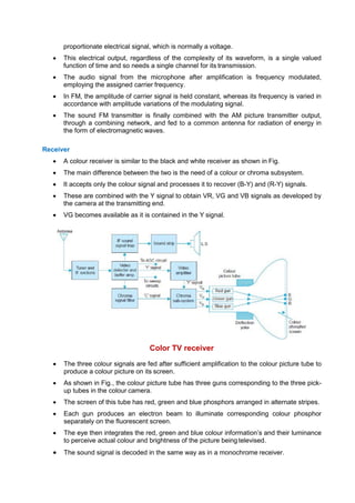 proportionate electrical signal, which is normally a voltage.
 This electrical output, regardless of the complexity of its waveform, is a single valued
function of time and so needs a single channel for its transmission.
 The audio signal from the microphone after amplification is frequency modulated,
employing the assigned carrier frequency.
 In FM, the amplitude of carrier signal is held constant, whereas its frequency is varied in
accordance with amplitude variations of the modulating signal.
 The sound FM transmitter is finally combined with the AM picture transmitter output,
through a combining network, and fed to a common antenna for radiation of energy in
the form of electromagnetic waves.
Receiver
 A colour receiver is similar to the black and white receiver as shown in Fig.
 The main difference between the two is the need of a colour or chroma subsystem.
 It accepts only the colour signal and processes it to recover (B-Y) and (R-Y) signals.
 These are combined with the Y signal to obtain VR, VG and VB signals as developed by
the camera at the transmitting end.
 VG becomes available as it is contained in the Y signal.
Color TV receiver
 The three colour signals are fed after sufficient amplification to the colour picture tube to
produce a colour picture on its screen.
 As shown in Fig., the colour picture tube has three guns corresponding to the three pick-
up tubes in the colour camera.
 The screen of this tube has red, green and blue phosphors arranged in alternate stripes.
 Each gun produces an electron beam to illuminate corresponding colour phosphor
separately on the fluorescent screen.
 The eye then integrates the red, green and blue colour information’s and their luminance
to perceive actual colour and brightness of the picture being televised.
 The sound signal is decoded in the same way as in a monochrome receiver.
 
