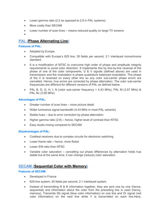  Lower gamma ratio (2.2 as opposed to 2.8 in PAL systems)
 More costly than SECAM
 Lower number of scan lines – means reduced quality on large TV screens

PAL (Phase Alternating Line)
Features of PAL:
 Adopted by Europe.
 Compatible with Europe’s 625 line, 50 fields per second, 2:1 interlaced monochrome
standard.
 It is a modification of NTSC to overcome high order of phase and amplitude integrity
requirements to avoid color distortion. It implements this by line-by-line reversal of the
phase of one of the color components. U & V signals (defined above) are used in
transmission and the modulation is phase quadrature balanced modulation. The phase
of the V is reversed on every other line so any color sub-carrier phase errors are
cancelled. Hence, hue errors are corrected by phase alternation. The color sub-carrier
frequencies are different for different versions of PAL as defined below.
 PAL B, D, G, H, I, N (color sub-carrier frequency = 4.43 MHz), PAL M (3.57 MHz) &
PAL Nc (3.58 MHz)
Advantages of PAL:
 Greater number of scan lines – more picture detail.
 Wider luminance signal bandwidth (4.43 MHz in most PAL variants)
 Stable hues – due to error correction by phase alternation
 Higher gamma ratio (2:8) – hence, higher level of contrast than NTSC
 Easy studio mixing compared to SECAM
Disadvantages of PAL:
 Costliest receivers due to complex circuits for electronic switching
 Lower frame rate – hence, more flicker
 Lower S/N ratio than NTSC
 Variable color saturation – cancelling out phase differences by alternation holds hue
stable but at the same time, it can change (reduce) color saturation.
SECAM (Sequential Color with Memory)
Features of SECAM:
 Developed in France
 625-line system, 50 fields per second, 2:1 interlaced system.
 Instead of transmitting R & B information together, they are sent one by one (hence,
sequential) and information about the color from the preceding line is used (hency,
memory). Transmits Db signal (blue color information) on one line and Dr signal (red
color information) on the next line while Y is transmitted on each line.Here,
 