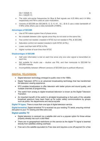 Db=1.505(B’-Y) &
Dr=-1.902(R’-Y)
 The color sub-carrier frequencies for Blue & Red signals are 4.25 MHz and 4.4 MHz
respectively and FM is used as color modulation.
 Variants of SECAM are SECAM B, G, D, K, K1, & L. (B & G use a video bandwidth of
5 MHz while others use a video bandwidth of 6MHz.
Advantages of SECAM:
 Use of FM makes system free of phase errors.
 No crosstalk between color signals since they do not exist on the same line.
 Hue control not needed. (needed in NTSC but not needed in PAL & SECAM)
 Saturation control not needed (needed in both NTSC & PAL)
 Lower cost than both NTSC & PAL
 Higher number of scan lines than NTSC
Disadvantages of SECAM:
 Half color information is lost on each line since only one color signal is transmitted on
each line.
 Not suitable for studio use – studios use PAL and then transcode to SECAM for
SECAM markets.
 Incompatibility between different versions of SECAM (due to political influence)
DIGITAL TELEVISION:
 Digital television technology emerged to public view in the 1990s.
 Digital Television (DTV) is an advanced broadcasting technology that has transformed
the television viewing experience.
 DTV enables broadcasters to offer television with better picture and sound quality, and
multiple channels of programming.
 The switch from analog to digital broadcast television is known as the Digital Television
Transition.
 An important benefit of the switch to all-digital broadcasting is that parts of the valuable
broadcast spectrum have been freed up for public safety communications by groups
such as police, fire departments and rescue squads
Digital TV types: There is more than one type of digital television service.
Digital terrestrial: Digital terrestrial TV is received via your existing TV aerial, ensuring minimal
disruption to your TV viewing and little extra cost.
Digital satellite TV
 Digital television is received via a satellite dish and is a popular option for those whose
property already has such a dish fitted
 There are no geographical restrictions on this service as the digital TV signal is beamed
directly from satellites orbiting overhead.
 Free sat is the satellite equivalent to Free view and requires a one off payment for a free
 