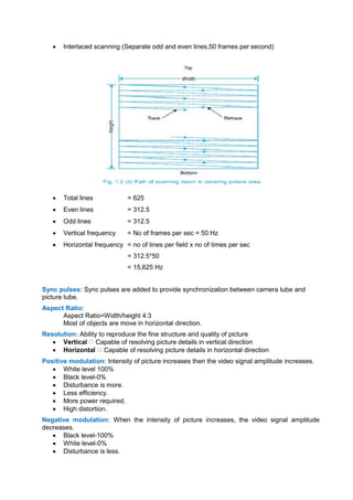  Interlaced scanning (Separate odd and even lines,50 frames per second)
 Total lines = 625
 Even lines = 312.5
 Odd lines = 312.5
 Vertical frequency = No of frames per sec = 50 Hz
 Horizontal frequency = no of lines per field x no of times per sec
= 312.5*50
= 15,625 Hz
Sync pulses: Sync pulses are added to provide synchronization between camera tube and
picture tube.
Aspect Ratio:
Aspect Ratio=Width/height 4:3
Most of objects are move in horizontal direction.
Resolution: Ability to reproduce the fine structure and quality of picture
 Vertical Capable of resolving picture details in vertical direction
 Horizontal Capable of resolving picture details in horizontal direction
Positive modulation: Intensity of picture increases then the video signal amplitude increases.
 White level 100%
 Black level-0%
 Disturbance is more.
 Less efficiency.
 More power required.
 High distortion.
Negative modulation: When the intensity of picture increases, the video signal amplitude
decreases.
 Black level-100%
 White level-0%
 Disturbance is less.
 