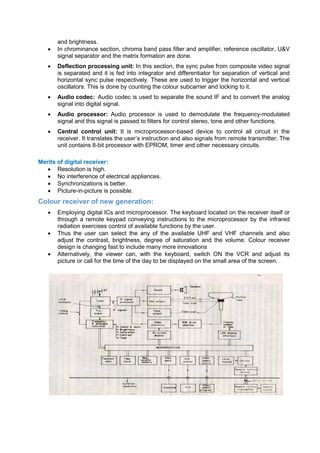 and brightness.
 In chrominance section, chroma band pass filter and amplifier, reference oscillator, U&V
signal separator and the matrix formation are done.
 Deflection processing unit: In this section, the sync pulse from composite video signal
is separated and it is fed into integrator and differentiator for separation of vertical and
horizontal sync pulse respectively. These are used to trigger the horizontal and vertical
oscillators. This is done by counting the colour subcarrier and locking to it.
 Audio codec: Audio codec is used to separate the sound IF and to convert the analog
signal into digital signal.
 Audio processor: Audio processor is used to demodulate the frequency-modulated
signal and this signal is passed to filters for control stereo, tone and other functions.
 Central control unit: It is microprocessor-based device to control all circuit in the
receiver. It translates the user’s instruction and also signals from remote transmitter. The
unit contains 8-bit processor with EPROM, timer and other necessary circuits.
Merits of digital receiver:
 Resolution is high.
 No interference of electrical appliances.
 Synchronizations is better.
 Picture-in-picture is possible.
Colour receiver of new generation:
 Employing digital ICs and microprocessor. The keyboard located on the receiver itself or
through a remote keypad conveying instructions to the microprocessor by the infrared
radiation exercises control of available functions by the user.
 Thus the user can select the any of the available UHF and VHF channels and also
adjust the contrast, brightness, degree of saturation and the volume. Colour receiver
design is changing fast to include many more innovations
 Alternatively, the viewer can, with the keyboard, switch ON the VCR and adjust its
picture or call for the time of the day to be displayed on the small area of the screen.
 