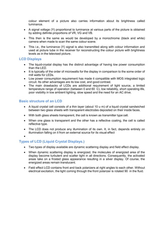 colour element of a picture also carries information about its brightness called
luminance.
 A signal voltage (Y) proportional to luminance at various parts of the picture is obtained
by adding definite proportions of VR, VG and VB.
 This then is the same as would be developed by a monochrome (black and white)
camera when made to scan the same colour scene.
 This i.e., the luminance (Y) signal is also transmitted along with colour information and
used at picture tube in the receiver for reconstructing the colour picture with brightness
levels as in the televised picture.
LCD Displays
 The liquid-crystal display has the distinct advantage of having low power consumption
than the LED.
 It is typically of the order of microwatts for the display in comparison to the some order of
mill watts for LEDs.
 Low power consumption requirement has made it compatible with MOS integrated logic
circuit. Its other advantages are its low cost, and good contrast.
 The main drawbacks of LCDs are additional requirement of light source, a limited
temperature range of operation (between 0 and 60 C), low reliability, short operating life,
poor visibility in low ambient lighting, slow speed and the need for an AC drive.
Basic structure of an LCD
 A liquid crystal cell consists of a thin layer (about 10 u m) of a liquid crystal sandwiched
between two glass sheets with transparent electrodes deposited on their inside faces.
 With both glass sheets transparent, the cell is known as transmitter type cell.
 When one glass is transparent and the other has a reflective coating, the cell is called
reflective type.
 The LCD does not produce any illumination of its own. It, in fact, depends entirely on
illumination falling on it from an external source for its visual effect

Types of LCD (Liquid Crystal Displays.)
 Two types of display available are dynamic scattering display and field effect display.
 When dynamic scattering display is energized, the molecules of energized area of the
display become turbulent and scatter light in all directions. Consequently, the activated
areas take on a frosted glass appearance resulting in a silver display. Of course, the
energized areas remain translucent.
 Field effect LCD contains front and back polarizers at right angles to each other. Without
electrical excitation, the light coming through the front polarizer is rotated 90 in the fluid.
 