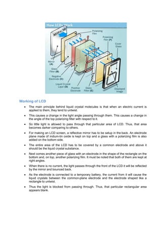 Working of LCD
 The main principle behind liquid crystal molecules is that when an electric current is
applied to them, they tend to untwist.
 This causes a change in the light angle passing through them. This causes a change in
the angle of the top polarizing filter with respect to it.
 So little light is allowed to pass through that particular area of LCD. Thus, that area
becomes darker comparing to others.
 For making an LCD screen, a reflective mirror has to be setup in the back. An electrode
plane made of indium-tin oxide is kept on top and a glass with a polarizing film is also
added on the bottom side.
 The entire area of the LCD has to be covered by a common electrode and above it
should be the liquid crystal substance.
 Next comes another piece of glass with an electrode in the shape of the rectangle on the
bottom and, on top, another polarizing film. It must be noted that both of them are kept at
right angles.
 When there is no current, the light passes through the front of the LCD it will be reflected
by the mirror and bounced back.
 As the electrode is connected to a temporary battery, the current from it will cause the
liquid crystals between the common-plane electrode and the electrode shaped like a
rectangle to untwist.
 Thus the light is blocked from passing through. Thus, that particular rectangular area
appears blank.
 