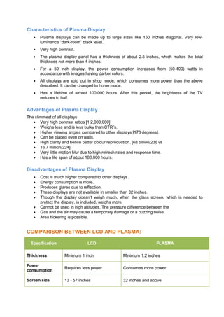 Characteristics of Plasma Display
 Plasma displays can be made up to large sizes like 150 inches diagonal. Very low-
luminance “dark-room” black level.
 Very high contrast.
 The plasma display panel has a thickness of about 2.5 inches, which makes the total
thickness not more than 4 inches.
 For a 50 inch display, the power consumption increases from (50-400) watts in
accordance with images having darker colors.
 All displays are sold out in shop mode, which consumes more power than the above
described. It can be changed to home mode.
 Has a lifetime of almost 100,000 hours. After this period, the brightness of the TV
reduces to half.
Advantages of Plasma Display
The slimmest of all displays
 Very high contrast ratios [1:2,000,000]
 Weighs less and is less bulky than CTR‟s.
 Higher viewing angles compared to other displays [178 degrees].
 Can be placed even on walls.
 High clarity and hence better colour reproduction. [68 billion/236 vs
 16.7 million/224]
 Very little motion blur due to high refresh rates and response time.
 Has a life span of about 100,000 hours.
Disadvantages of Plasma Display
 Cost is much higher compared to other displays.
 Energy consumption is more.
 Produces glares due to reflection.
 These displays are not available in smaller than 32 inches.
 Though the display doesn’t weigh much, when the glass screen, which is needed to
protect the display, is included, weighs more.
 Cannot be used in high altitudes. The pressure difference between the
 Gas and the air may cause a temporary damage or a buzzing noise.
 Area flickering is possible.
COMPARISON BETWEEN LCD AND PLASMA:
Specification LCD PLASMA
Thickness Minimum 1 inch Minimum 1.2 inches
Power
consumption
Requires less power Consumes more power
Screen size 13 - 57 inches 32 inches and above
 