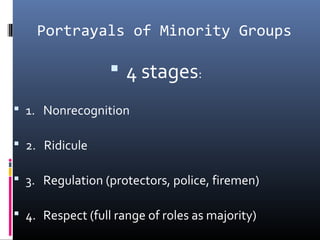 Portrayals of Minority Groups
 4 stages:
 1. Nonrecognition
 2. Ridicule
 3. Regulation (protectors, police, firemen)
 4. Respect (full range of roles as majority)
 